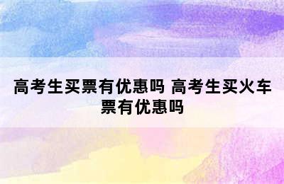 高考生买票有优惠吗 高考生买火车票有优惠吗